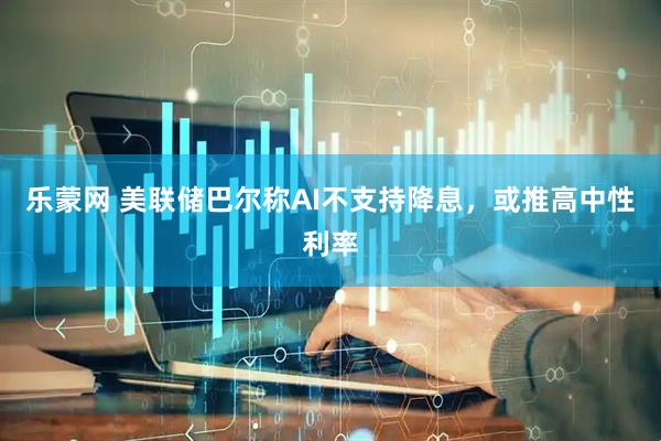 乐蒙网 美联储巴尔称AI不支持降息，或推高中性利率