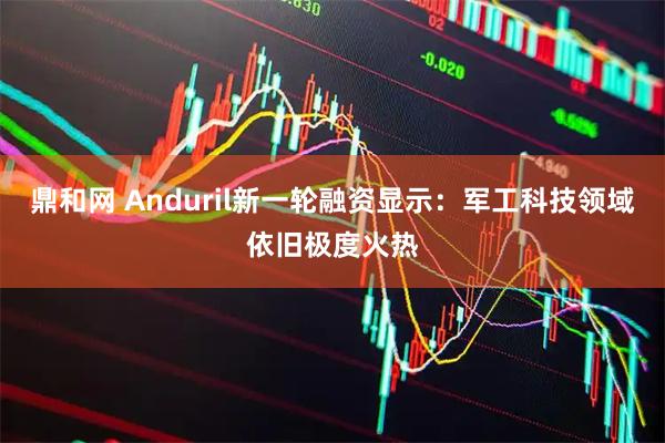 鼎和网 Anduril新一轮融资显示：军工科技领域依旧极度火热