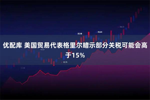 优配库 美国贸易代表格里尔暗示部分关税可能会高于15%