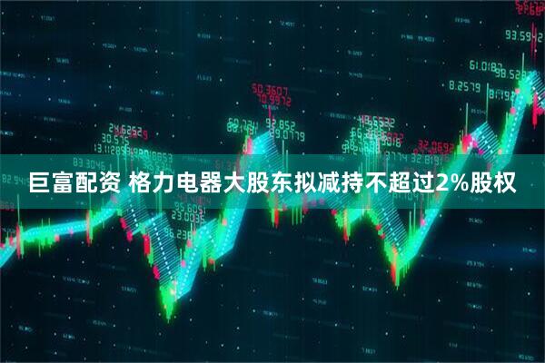 巨富配资 格力电器大股东拟减持不超过2%股权