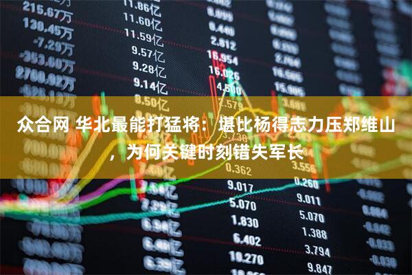 众合网 华北最能打猛将：堪比杨得志力压郑维山，为何关键时刻错失军长