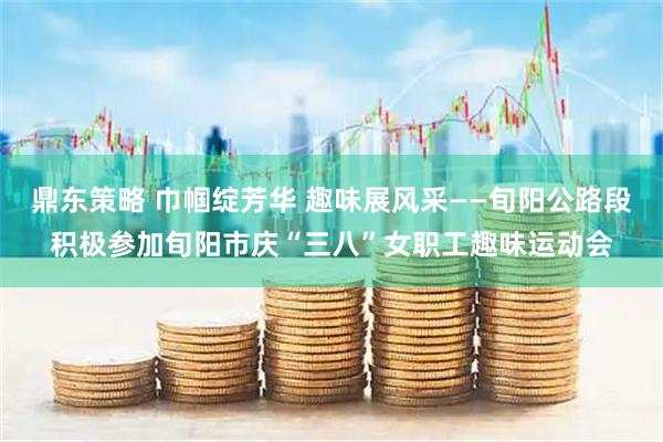 鼎东策略 巾帼绽芳华 趣味展风采——旬阳公路段积极参加旬阳市庆“三八”女职工趣味运动会