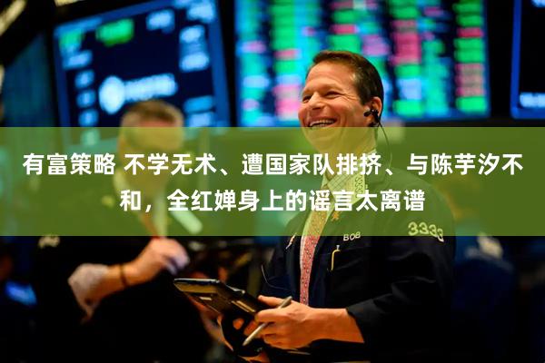 有富策略 不学无术、遭国家队排挤、与陈芋汐不和，全红婵身上的谣言太离谱