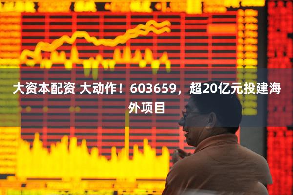 大资本配资 大动作！603659，超20亿元投建海外项目
