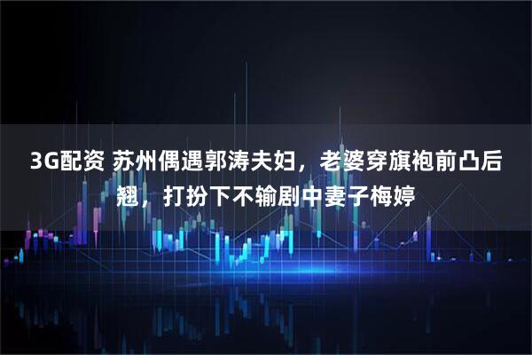 3G配资 苏州偶遇郭涛夫妇，老婆穿旗袍前凸后翘，打扮下不输剧中妻子梅婷