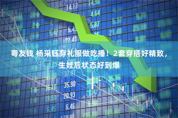 粤友钱 杨采钰穿礼服做吃播！2套穿搭好精致，生娃后状态好到爆