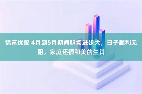 锦富优配 4月到5月期间职场进步大，日子顺利无阻，家庭还很和美的生肖