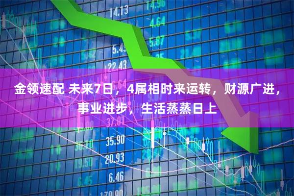 金领速配 未来7日，4属相时来运转，财源广进，事业进步，生活蒸蒸日上