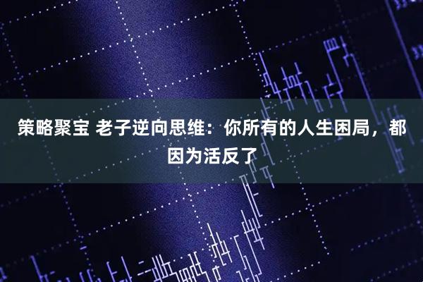 策略聚宝 老子逆向思维：你所有的人生困局，都因为活反了