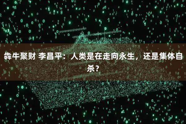 犇牛聚财 李昌平：人类是在走向永生，还是集体自杀？