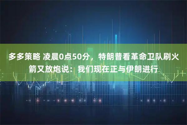多多策略 凌晨0点50分，特朗普看革命卫队刷火箭又放炮说：我们现在正与伊朗进行