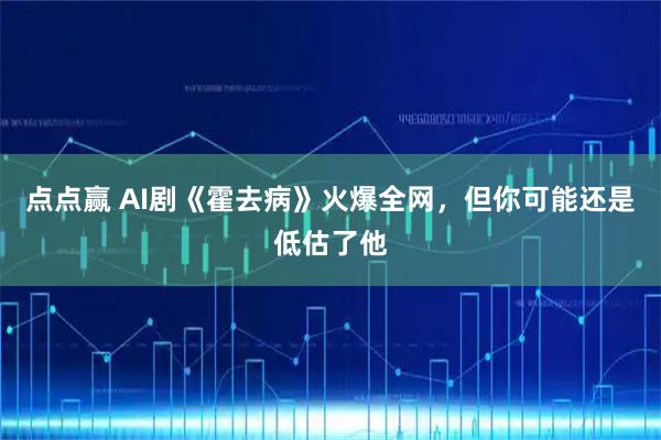 点点赢 AI剧《霍去病》火爆全网，但你可能还是低估了他