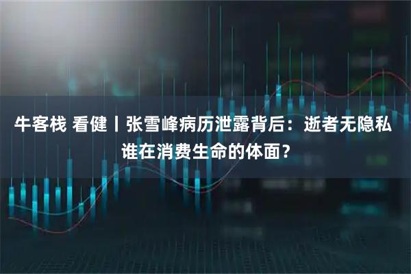 牛客栈 看健丨张雪峰病历泄露背后：逝者无隐私 谁在消费生命的体面？
