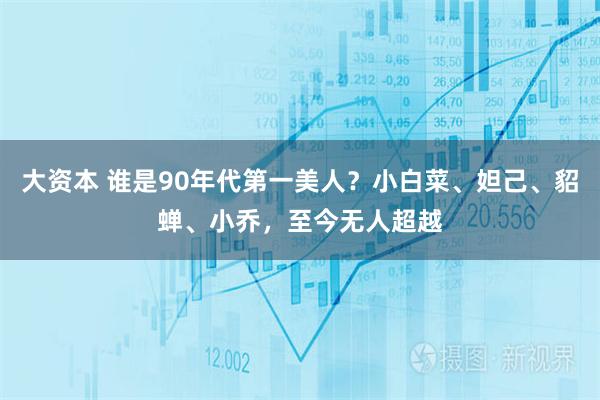 大资本 谁是90年代第一美人？小白菜、妲己、貂蝉、小乔，至今无人超越