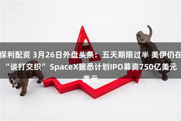 保利配资 3月26日外盘头条：五天期限过半 美伊仍在“谈打交织” SpaceX据悉计划IPO募资750亿美元