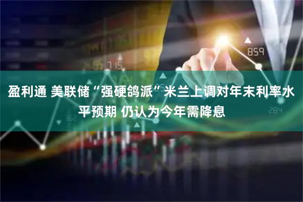 盈利通 美联储“强硬鸽派”米兰上调对年末利率水平预期 仍认为今年需降息