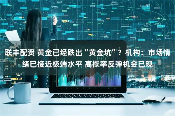 联丰配资 黄金已经跌出“黄金坑”？机构：市场情绪已接近极端水平 高概率反弹机会已现