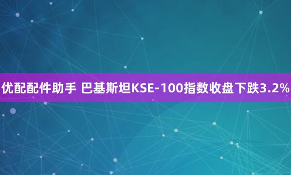 优配配件助手 巴基斯坦KSE-100指数收盘下跌3.2%