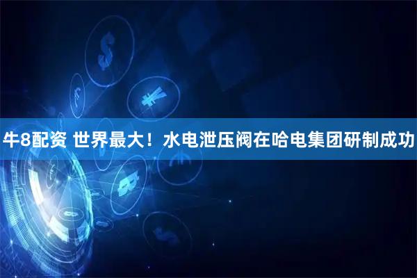 牛8配资 世界最大！水电泄压阀在哈电集团研制成功