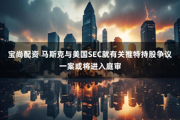 宝尚配资 马斯克与美国SEC就有关推特持股争议一案或将进入庭审