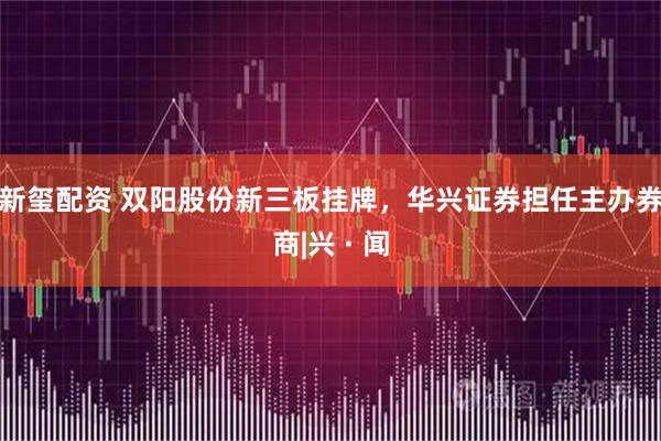新玺配资 双阳股份新三板挂牌，华兴证券担任主办券商|兴 · 闻