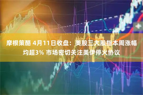摩根策酪 4月11日收盘：美股三大股指本周涨幅均超3% 市场密切关注美伊停火协议