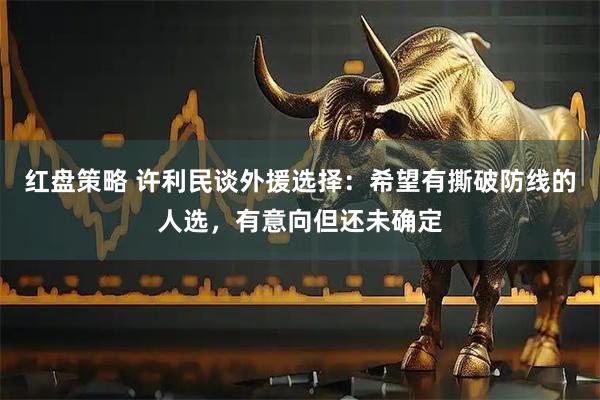 红盘策略 许利民谈外援选择：希望有撕破防线的人选，有意向但还未确定
