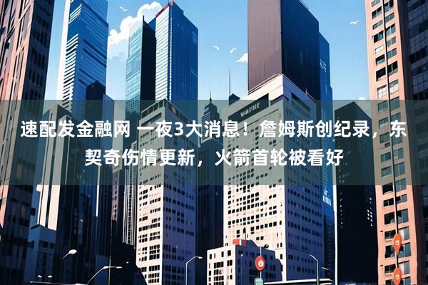 速配发金融网 一夜3大消息！詹姆斯创纪录，东契奇伤情更新，火箭首轮被看好