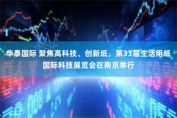华泰国际 聚焦高科技、创新纸，第33届生活用纸国际科技展览会在南京举行