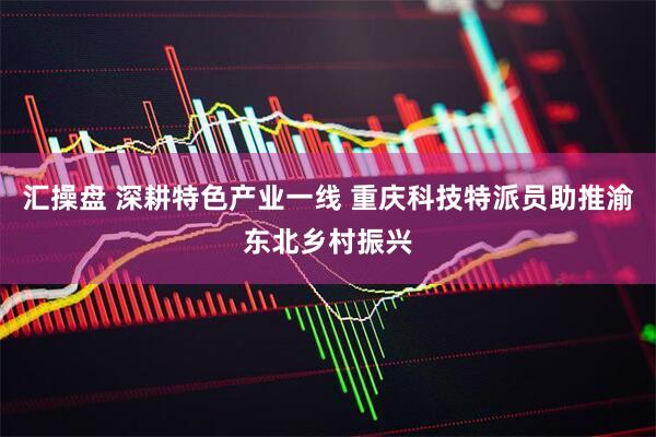 汇操盘 深耕特色产业一线 重庆科技特派员助推渝东北乡村振兴