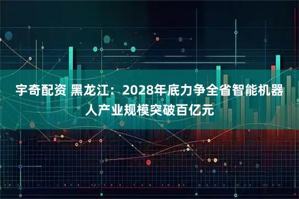 宇奇配资 黑龙江：2028年底力争全省智能机器人产业规模突破百亿元