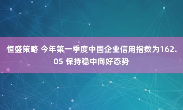 恒盛策略 今年第一季度中国企业信用指数为162.05 保持稳中向好态势