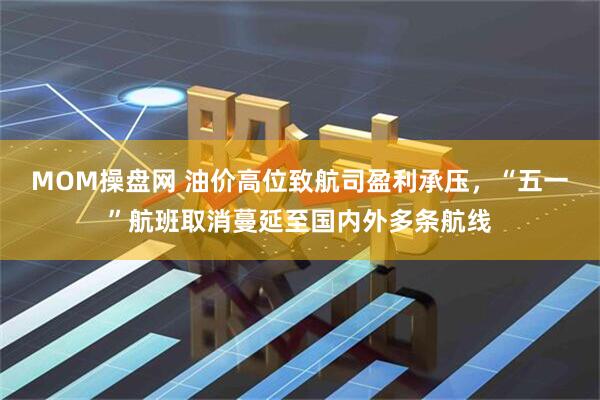 MOM操盘网 油价高位致航司盈利承压，“五一”航班取消蔓延至国内外多条航线