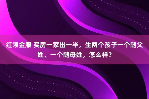 红领金服 买房一家出一半，生两个孩子一个随父姓、一个随母姓，怎么样？