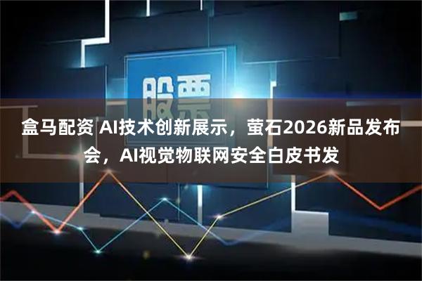 盒马配资 AI技术创新展示，萤石2026新品发布会，AI视觉物联网安全白皮书发
