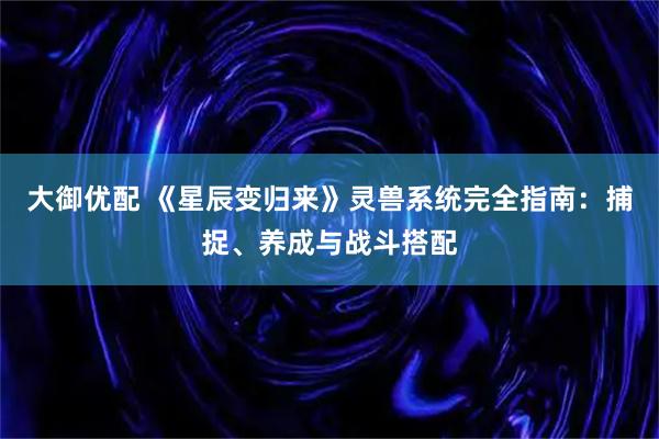 大御优配 《星辰变归来》灵兽系统完全指南：捕捉、养成与战斗搭配
