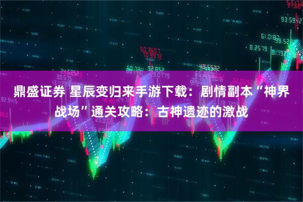 鼎盛证券 星辰变归来手游下载：剧情副本“神界战场”通关攻略：古神遗迹的激战