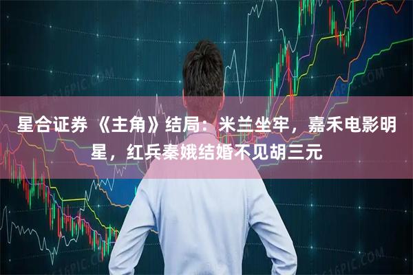 星合证券 《主角》结局:米兰坐牢,嘉禾电影明星,红兵秦娥结婚不见胡三元