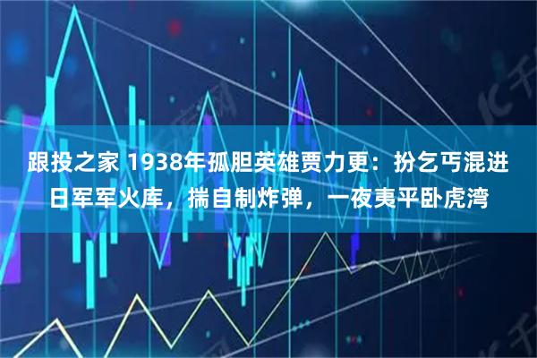 跟投之家 1938年孤胆英雄贾力更:扮乞丐混进日军军火库,揣自制炸弹,一夜夷平卧虎湾