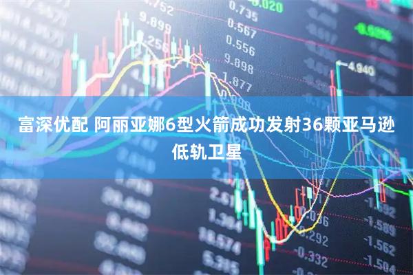富深优配 阿丽亚娜6型火箭成功发射36颗亚马逊低轨卫星