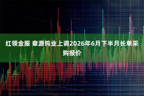 红领金服 章源钨业上调2026年6月下半月长单采购报价