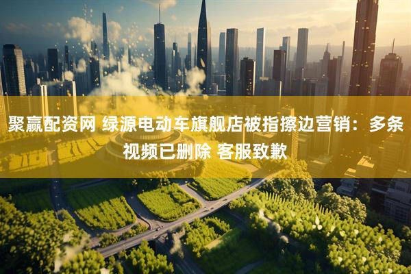 聚赢配资网 绿源电动车旗舰店被指擦边营销：多条视频已删除 客服致歉