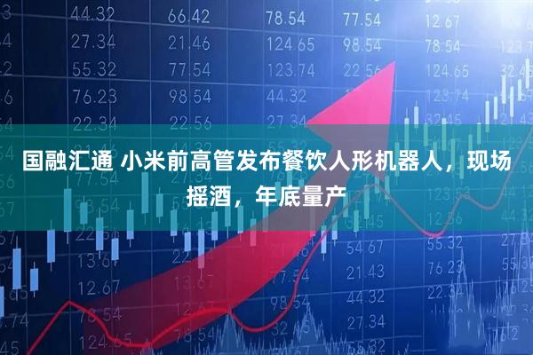 国融汇通 小米前高管发布餐饮人形机器人，现场摇酒，年底量产