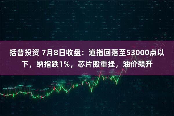 括普投资 7月8日收盘：道指回落至53000点以下，纳指跌1%，芯片股重挫，油价飙升