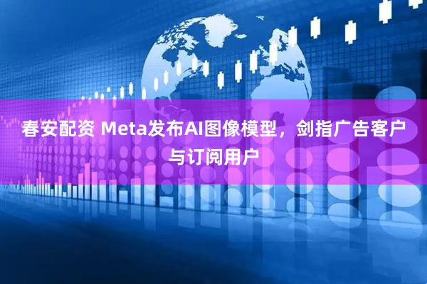 春安配资 Meta发布AI图像模型，剑指广告客户与订阅用户