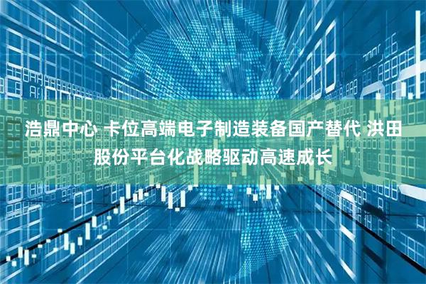 浩鼎中心 卡位高端电子制造装备国产替代 洪田股份平台化战略驱动高速成长