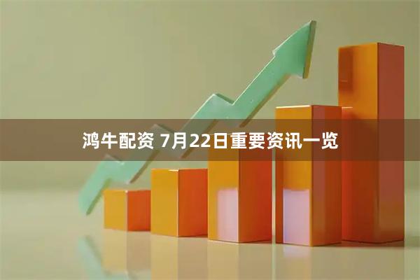 鸿牛配资 7月22日重要资讯一览