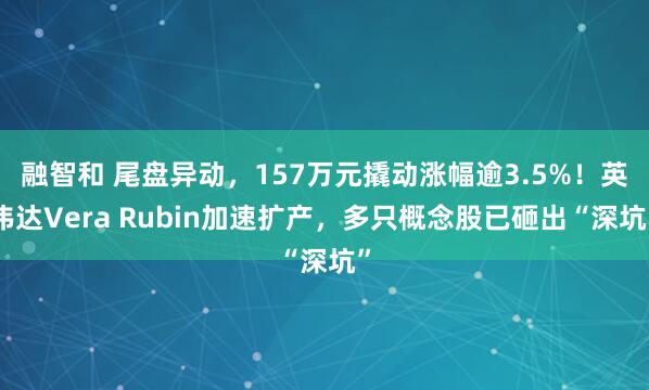 融智和 尾盘异动，157万元撬动涨幅逾3.5%！英伟达Vera Rubin加速扩产，多只概念股已砸出“深坑”