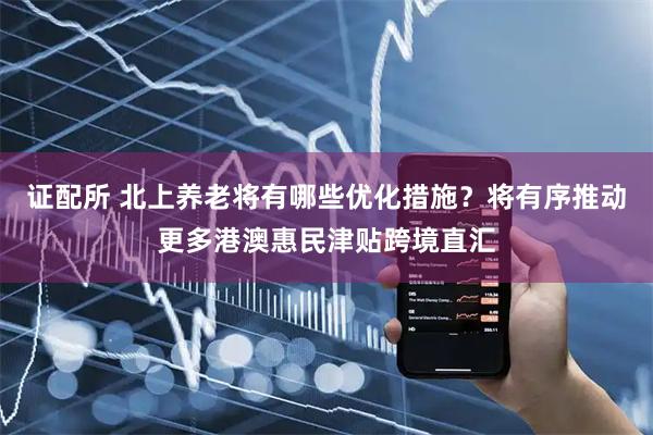 证配所 北上养老将有哪些优化措施？将有序推动更多港澳惠民津贴跨境直汇