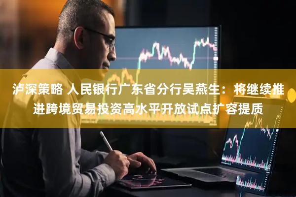 泸深策略 人民银行广东省分行吴燕生：将继续推进跨境贸易投资高水平开放试点扩容提质